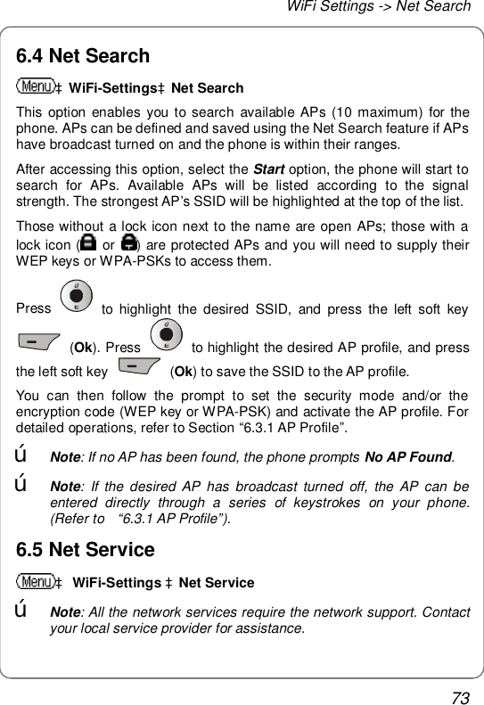 WiFi Settings -&gt; Net Search 73 6.4 Net Search àWiFi-SettingsàNet Search This option enables you to search available APs (10 maximum) for the phone. APs can be defined and saved using the Net Search feature if APs have broadcast turned on and the phone is within their ranges. After accessing this option, select the Start option, the phone will start to search for APs. Available APs will be listed according to the signal strength. The strongest AP’s SSID will be highlighted at the top of the list. Those without a lock icon next to the name are open APs; those with a lock icon (  or  ) are protected APs and you will need to supply their WEP keys or WPA-PSKs to access them. Press   to highlight the desired SSID, and press the left soft key  (Ok). Press   to highlight the desired AP profile, and press the left soft key   (Ok) to save the SSID to the AP profile. You can then follow the prompt to set the security mode and/or the encryption code (WEP key or WPA-PSK) and activate the AP profile. For detailed operations, refer to Section “6.3.1 AP Profile”. œ Note: If no AP has been found, the phone prompts No AP Found. œ Note: If the desired AP has broadcast turned off, the AP can be entered directly through a series of keystrokes on your phone. (Refer to  “6.3.1 AP Profile”). 6.5 Net Service à WiFi-Settings àNet Service œ Note: All the network services require the network support. Contact your local service provider for assistance. 