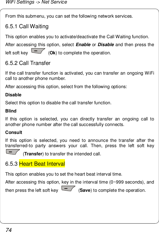 WiFi Settings -&gt; Net Service 74 From this submenu, you can set the following network services. 6.5.1 Call Waiting This option enables you to activate/deactivate the Call Waiting function. After accessing this option, select Enable or Disable and then press the left soft key   (Ok) to complete the operation. 6.5.2 Call Transfer If the call transfer function is activated, you can transfer an ongoing WiFi call to another phone number. After accessing this option, select from the following options: Disable Select this option to disable the call transfer function. Blind If this option is selected, you can directly transfer an ongoing call to another phone number after the call successfully connects. Consult If this option is selected, you need to announce the transfer after the transferred-to party answers your call. Then, press the left soft key  (Transfer) to transfer the intended call. 6.5.3 Heart Beat Interval This option enables you to set the heart beat interval time. After accessing this option, key in the interval time (0~999 seconds), and then press the left soft key   (Save) to complete the operation. 