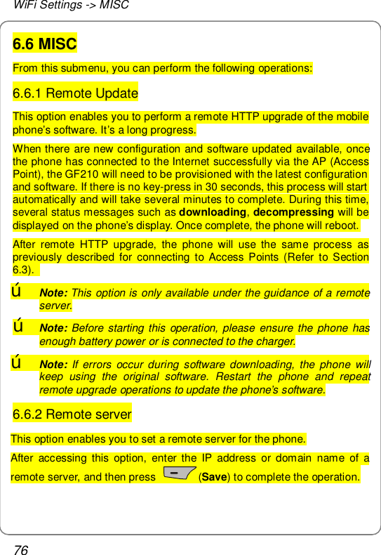 WiFi Settings -&gt; MISC 76 6.6 MISC From this submenu, you can perform the following operations: 6.6.1 Remote Update This option enables you to perform a remote HTTP upgrade of the mobile phone’s software. It’s a long progress. When there are new configuration and software updated available, once the phone has connected to the Internet successfully via the AP (Access Point), the GF210 will need to be provisioned with the latest configuration and software. If there is no key-press in 30 seconds, this process will start automatically and will take several minutes to complete. During this time, several status messages such as downloading, decompressing will be displayed on the phone’s display. Once complete, the phone will reboot. After remote HTTP upgrade, the phone will use the same process as previously described for connecting to Access Points (Refer to Section 6.3).  œ Note: This option is only available under the guidance of a remote server. œ Note: Before starting this operation, please ensure the phone has enough battery power or is connected to the charger. œ Note: If errors occur during software downloading, the phone will keep using the original software. Restart the phone and repeat remote upgrade operations to update the phone’s software. 6.6.2 Remote server This option enables you to set a remote server for the phone. After accessing this option, enter the IP address or domain name of a remote server, and then press  (Save) to complete the operation. 