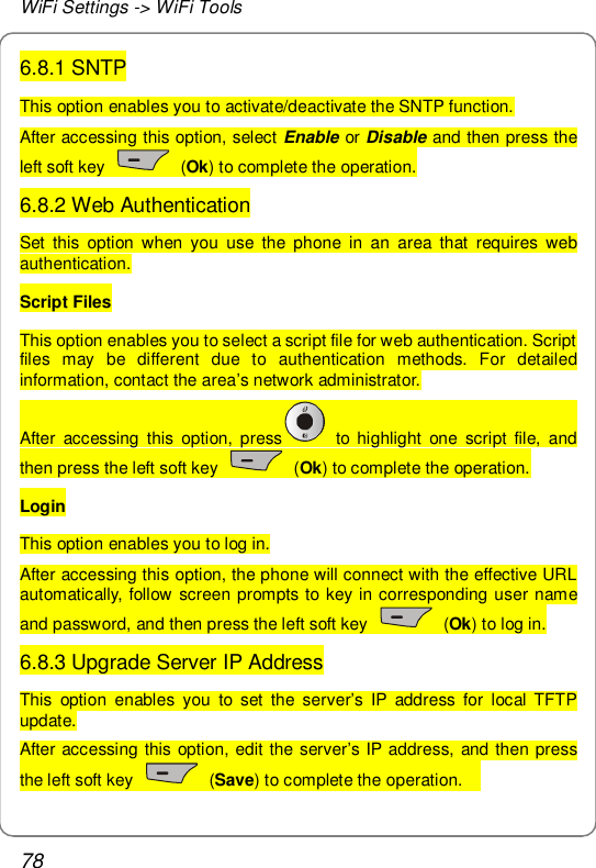 WiFi Settings -&gt; WiFi Tools 78 6.8.1 SNTP This option enables you to activate/deactivate the SNTP function. After accessing this option, select Enable or Disable and then press the left soft key   (Ok) to complete the operation. 6.8.2 Web Authentication Set this option when you use the phone in an area that requires web authentication. Script Files This option enables you to select a script file for web authentication. Script files may be different due to authentication methods. For detailed information, contact the area’s network administrator. After accessing this option, press  to highlight one script file, and then press the left soft key   (Ok) to complete the operation. Login This option enables you to log in. After accessing this option, the phone will connect with the effective URL automatically, follow screen prompts to key in corresponding user name and password, and then press the left soft key   (Ok) to log in. 6.8.3 Upgrade Server IP Address This option enables you to set the server’s IP address for local TFTP update. After accessing this option, edit the server’s IP address, and then press the left soft key   (Save) to complete the operation.   