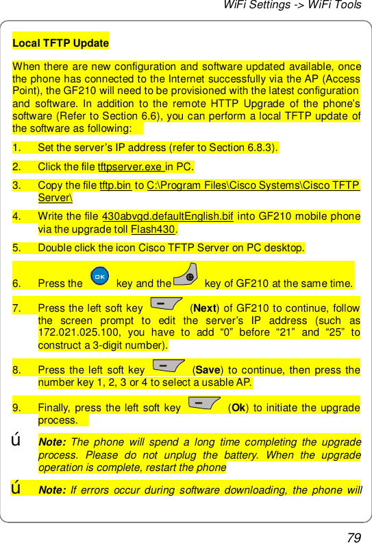 WiFi Settings -&gt; WiFi Tools 79 Local TFTP Update When there are new configuration and software updated available, once the phone has connected to the Internet successfully via the AP (Access Point), the GF210 will need to be provisioned with the latest configuration and software. In addition to the remote HTTP Upgrade of the phone’s software (Refer to Section 6.6), you can perform a local TFTP update of the software as following:   1. Set the server’s IP address (refer to Section 6.8.3). 2. Click the file tftpserver.exe in PC. 3. Copy the file tftp.bin to C:\Program Files\Cisco Systems\Cisco TFTP Server\ 4. Write the file 430abvgd.defaultEnglish.bif into GF210 mobile phone via the upgrade toll Flash430. 5. Double click the icon Cisco TFTP Server on PC desktop. 6. Press the   key and the  key of GF210 at the same time. 7. Press the left soft key   (Next) of GF210 to continue, follow the screen prompt to edit the server’s IP address (such as 172.021.025.100, you have to add  “0” before  “21” and  “25” to construct a 3-digit number). 8. Press the left soft key   (Save) to continue, then press the number key 1, 2, 3 or 4 to select a usable AP. 9. Finally, press the left soft key   (Ok) to initiate the upgrade process.   œ Note: The phone will spend a long time completing the upgrade process. Please do not unplug the battery. When the upgrade operation is complete, restart the phone œ Note: If errors occur during software downloading, the phone will 