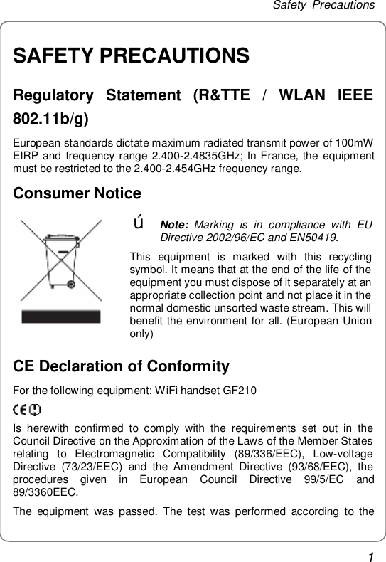 Safety Precautions 1 SAFETY PRECAUTIONS Regulatory Statement (R&amp;TTE / WLAN IEEE 802.11b/g) European standards dictate maximum radiated transmit power of 100mW EIRP and frequency range 2.400-2.4835GHz; In France, the equipment must be restricted to the 2.400-2.454GHz frequency range. Consumer Notice  œ Note: Marking is in compliance with EU Directive 2002/96/EC and EN50419. This equipment is marked with this recycling symbol. It means that at the end of the life of the equipment you must dispose of it separately at an appropriate collection point and not place it in the normal domestic unsorted waste stream. This will benefit the environment for all. (European Union only) CE Declaration of Conformity For the following equipment: WiFi handset GF210  Is herewith confirmed to comply with the requirements set out in the Council Directive on the Approximation of the Laws of the Member States relating to Electromagnetic Compatibility (89/336/EEC), Low-voltage Directive (73/23/EEC) and the Amendment Directive (93/68/EEC), the procedures given in European Council Directive 99/5/EC and 89/3360EEC. The equipment was passed. The test was performed according to the 