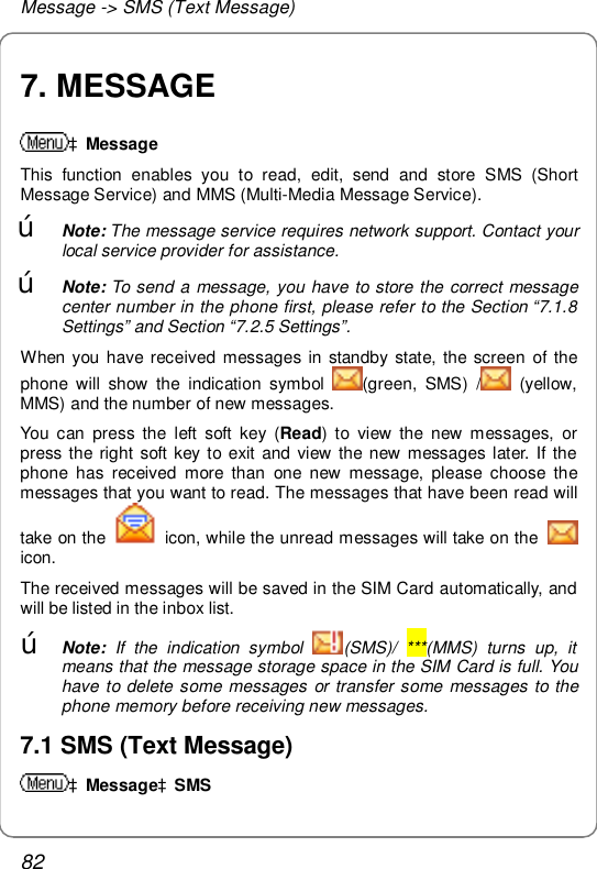 Message -&gt; SMS (Text Message) 82 7. MESSAGE àMessage This function enables you to read, edit, send and store SMS (Short Message Service) and MMS (Multi-Media Message Service).  œ Note: The message service requires network support. Contact your local service provider for assistance. œ Note: To send a message, you have to store the correct message center number in the phone first, please refer to the Section “7.1.8 Settings” and Section “7.2.5 Settings”. When you have received messages in standby state, the screen of the phone will show the indication symbol  (green, SMS) /  (yellow, MMS) and the number of new messages. You can press the left soft key (Read) to view the new messages, or press the right soft key to exit and view the new messages later. If the phone has received more than one new message, please choose the messages that you want to read. The messages that have been read will take on the   icon, while the unread messages will take on the   icon. The received messages will be saved in the SIM Card automatically, and will be listed in the inbox list. œ Note: If the indication symbol  (SMS)/ ***(MMS) turns up, it means that the message storage space in the SIM Card is full. You have to delete some messages or transfer some messages to the phone memory before receiving new messages. 7.1 SMS (Text Message) àMessageàSMS 