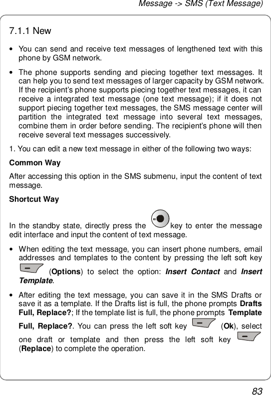 Message -&gt; SMS (Text Message) 83 7.1.1 New • You can send and receive text messages of lengthened text with this phone by GSM network. • The phone supports sending and piecing together text messages. It can help you to send text messages of larger capacity by GSM network. If the recipient’s phone supports piecing together text messages, it can receive a integrated text message (one text message); if it does not support piecing together text messages, the SMS message center will partition the integrated text message into several text messages, combine them in order before sending. The recipient’s phone will then receive several text messages successively. 1. You can edit a new text message in either of the following two ways: Common Way After accessing this option in the SMS submenu, input the content of text message.  Shortcut Way In the standby state, directly press the  key to enter the message edit interface and input the content of text message. • When editing the text message, you can insert phone numbers, email addresses and templates to the content by pressing the left soft key  (Options) to select the option:  Insert Contact and  Insert Template. • After editing the text message, you can save it in the SMS Drafts or save it as a template. If the Drafts list is full, the phone prompts Drafts Full, Replace?; If the template list is full, the phone prompts  Template Full, Replace?. You can press the left soft key   (Ok), select one draft or template and then press the left soft key   (Replace) to complete the operation. 