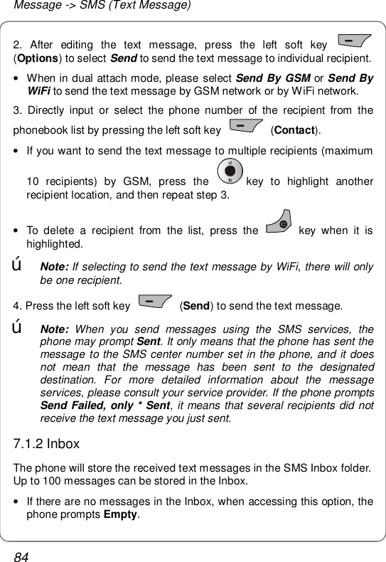 Message -&gt; SMS (Text Message) 84 2. After editing the text message, press the left soft key   (Options) to select Send to send the text message to individual recipient. • When in dual attach mode, please select Send By GSM or Send By WiFi to send the text message by GSM network or by WiFi network. 3. Directly input or select the phone number of the recipient from the phonebook list by pressing the left soft key   (Contact).  • If you want to send the text message to multiple recipients (maximum 10 recipients) by GSM, press the  key to highlight another recipient location, and then repeat step 3. • To delete a recipient from the list, press the   key when it is highlighted.  œ Note: If selecting to send the text message by WiFi, there will only be one recipient. 4. Press the left soft key   (Send) to send the text message. œ Note:  When you send messages using the SMS services, the phone may prompt Sent. It only means that the phone has sent the message to the SMS center number set in the phone, and it does not mean that the message has been sent to the designated destination. For more detailed information about the message services, please consult your service provider. If the phone prompts Send Failed, only * Sent, it means that several recipients did not receive the text message you just sent. 7.1.2 Inbox The phone will store the received text messages in the SMS Inbox folder. Up to 100 messages can be stored in the Inbox. • If there are no messages in the Inbox, when accessing this option, the phone prompts Empty. 