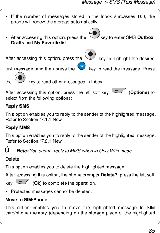 Message -&gt; SMS (Text Message) 85 • If the number of messages stored in the Inbox surpasses 100, the phone will renew the storage automatically. • After accessing this option, press the  key to enter SMS Outbox, Drafts and My Favorite list. After accessing this option, press the   key to highlight the desired text message, and then press the   key to read the message. Press the   key to read other messages in Inbox. After accessing this option, press the left soft key   (Options) to select from the following options: Reply SMS This option enables you to reply to the sender of the highlighted message. Refer to Section “7.1.1 New”. Reply MMS This option enables you to reply to the sender of the highlighted message. Refer to Section “7.2.1 New”. œ Note: You cannot reply to MMS when in Only WiFi mode. Delete This option enables you to delete the highlighted message. After accessing this option, the phone prompts Delete?, press the left soft key   (Ok) to complete the operation. • Protected messages cannot be deleted. Move to SIM/Phone This option enables you to move the highlighted message to SIM card/phone memory (depending on the storage place of the highlighted 