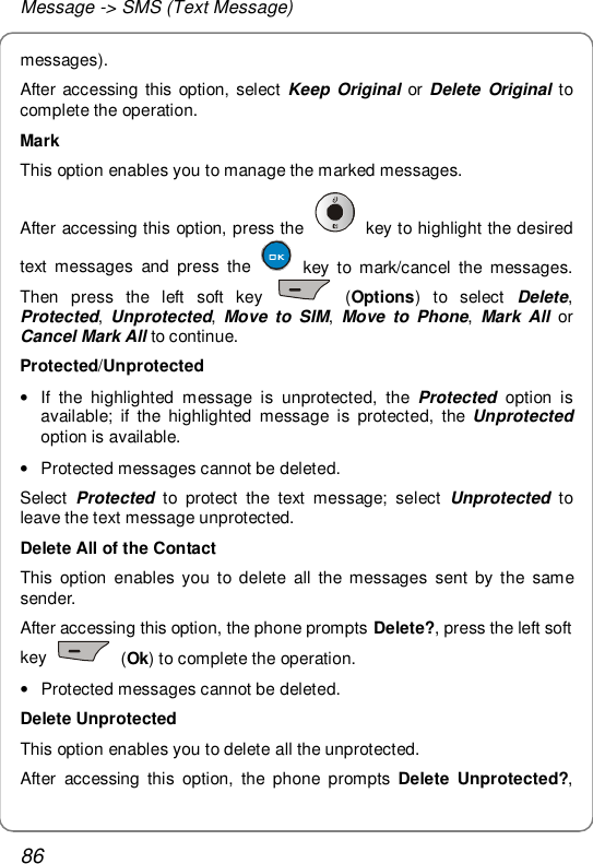 Message -&gt; SMS (Text Message) 86 messages). After accessing this option, select  Keep Original or  Delete Original to complete the operation. Mark This option enables you to manage the marked messages. After accessing this option, press the   key to highlight the desired text messages and press the   key to mark/cancel the messages. Then press the left soft key   (Options) to select  Delete, Protected,  Unprotected,  Move to SIM,  Move to Phone,  Mark All or Cancel Mark All to continue. Protected/Unprotected • If the highlighted message is unprotected, the  Protected  option is available; if the highlighted message is protected, the  Unprotected option is available. • Protected messages cannot be deleted. Select  Protected to protect the text message; select  Unprotected  to leave the text message unprotected. Delete All of the Contact This option enables you to delete all the messages sent by the same sender. After accessing this option, the phone prompts Delete?, press the left soft key   (Ok) to complete the operation. • Protected messages cannot be deleted. Delete Unprotected This option enables you to delete all the unprotected. After accessing this option, the phone prompts  Delete Unprotected?, 