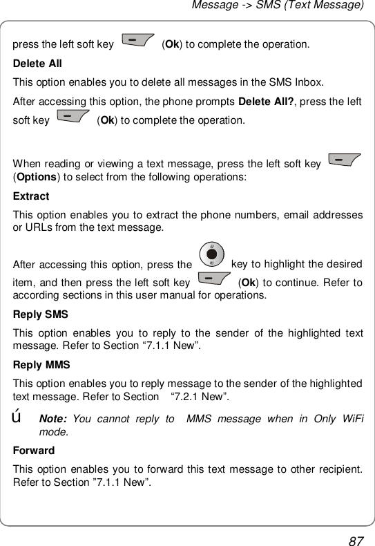 Message -&gt; SMS (Text Message) 87 press the left soft key   (Ok) to complete the operation. Delete All This option enables you to delete all messages in the SMS Inbox. After accessing this option, the phone prompts Delete All?, press the left soft key   (Ok) to complete the operation.  When reading or viewing a text message, press the left soft key   (Options) to select from the following operations: Extract This option enables you to extract the phone numbers, email addresses or URLs from the text message. After accessing this option, press the   key to highlight the desired item, and then press the left soft key   (Ok) to continue. Refer to according sections in this user manual for operations. Reply SMS This option enables you to reply to the sender of the highlighted text message. Refer to Section “7.1.1 New”. Reply MMS This option enables you to reply message to the sender of the highlighted text message. Refer to Section  “7.2.1 New”. œ Note: You cannot reply to  MMS message when in Only WiFi mode. Forward This option enables you to forward this text message to other recipient. Refer to Section ”7.1.1 New”.  