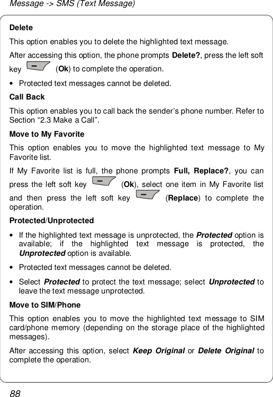 Message -&gt; SMS (Text Message) 88 Delete This option enables you to delete the highlighted text message. After accessing this option, the phone prompts Delete?, press the left soft key   (Ok) to complete the operation. • Protected text messages cannot be deleted. Call Back This option enables you to call back the sender’s phone number. Refer to Section “2.3 Make a Call”. Move to My Favorite This option enables you to move the highlighted text message to My Favorite list. If My Favorite list is full, the phone prompts Full, Replace?, you can press the left soft key   (Ok), select one item in My Favorite list and then press the left soft key   (Replace) to complete the operation. Protected/Unprotected • If the highlighted text message is unprotected, the Protected option is available; if the highlighted text message is protected, the Unprotected option is available. • Protected text messages cannot be deleted. • Select Protected to protect the text message; select  Unprotected to leave the text message unprotected. Move to SIM/Phone This option enables you to move the highlighted text message to SIM card/phone memory (depending on the storage place of the highlighted messages). After accessing this option, select  Keep Original or  Delete Original to complete the operation. 