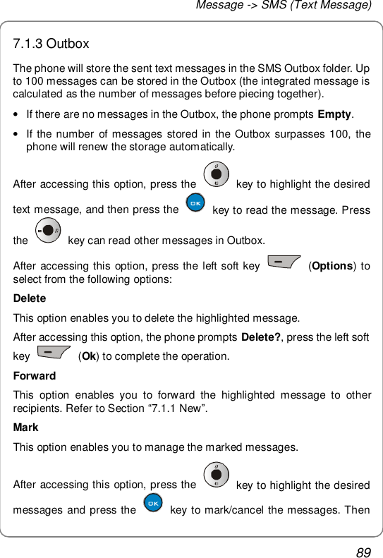 Message -&gt; SMS (Text Message) 89 7.1.3 Outbox The phone will store the sent text messages in the SMS Outbox folder. Up to 100 messages can be stored in the Outbox (the integrated message is calculated as the number of messages before piecing together).  • If there are no messages in the Outbox, the phone prompts Empty. • If the number of messages stored in the Outbox surpasses 100, the phone will renew the storage automatically. After accessing this option, press the   key to highlight the desired text message, and then press the   key to read the message. Press the   key can read other messages in Outbox. After accessing this option, press the left soft key   (Options) to select from the following options: Delete This option enables you to delete the highlighted message. After accessing this option, the phone prompts Delete?, press the left soft key   (Ok) to complete the operation. Forward This option enables you to forward the highlighted message to other recipients. Refer to Section “7.1.1 New”. Mark This option enables you to manage the marked messages. After accessing this option, press the   key to highlight the desired messages and press the   key to mark/cancel the messages. Then 