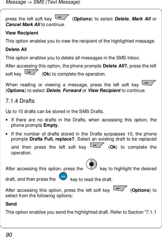 Message -&gt; SMS (Text Message) 90 press the left soft key   (Options) to select Delete, Mark All or Cancel Mark All to continue. View Recipient This option enables you to view the recipient of the highlighted message. Delete All This option enables you to delete all messages in the SMS Inbox. After accessing this option, the phone prompts Delete All?, press the left soft key   (Ok) to complete the operation. When reading or viewing a message, press the left soft key   (Options) to select Delete, Forward or View Recipient to continue. 7.1.4 Drafts Up to 10 drafts can be stored in the SMS Drafts. • If there are no drafts in the Drafts, when accessing this option, the phone prompts Empty. • If the number of drafts stored in the Drafts surpasses 10, the phone prompts Drafts Full, replace?. Select an existing draft to be replaced and then press the left soft key   (Ok) to complete the operation. After accessing this option, press the   key to highlight the desired draft, and then press the   key to read the draft.  After accessing this option, press the left soft key   (Options) to select from the following options: Send This option enables you send the highlighted draft. Refer to Section “7.1.1 