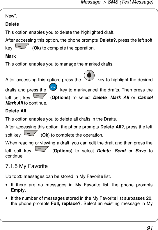 Message -&gt; SMS (Text Message) 91 New”. Delete This option enables you to delete the highlighted draft. After accessing this option, the phone prompts Delete?, press the left soft key   (Ok) to complete the operation. Mark This option enables you to manage the marked drafts. After accessing this option, press the   key to highlight the desired drafts and press the   key to mark/cancel the drafts. Then press the left soft key   (Options) to select  Delete, Mark All or  Cancel Mark All to continue. Delete All This option enables you to delete all drafts in the Drafts. After accessing this option, the phone prompts Delete All?, press the left soft key   (Ok) to complete the operation. When reading or viewing a draft, you can edit the draft and then press the left soft key   (Options) to select  Delete,  Send or  Save  to continue. 7.1.5 My Favorite Up to 20 messages can be stored in My Favorite list. • If there are no messages in My Favorite list, the phone prompts Empty. • If the number of messages stored in the My Favorite list surpasses 20, the phone prompts Full, replace?. Select an existing message in My 