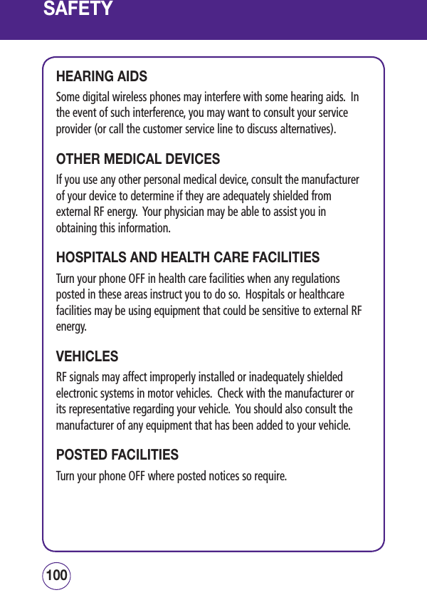 SAFETYHEARING AIDSSome digital wireless phones may interfere with some hearing aids.  In the event of such interference, you may want to consult your service provider (or call the customer service line to discuss alternatives). OTHER MEDICAL DEVICESIf you use any other personal medical device, consult the manufacturer of your device to determine if they are adequately shielded from external RF energy.  Your physician may be able to assist you in obtaining this information.HOSPITALS AND HEALTH CARE FACILITIESTurn your phone OFF in health care facilities when any regulations posted in these areas instruct you to do so.  Hospitals or healthcare facilities may be using equipment that could be sensitive to external RF energy.VEHICLESRF signals may affect improperly installed or inadequately shielded electronic systems in motor vehicles.  Check with the manufacturer or its representative regarding your vehicle.  You should also consult the manufacturer of any equipment that has been added to your vehicle.POSTED FACILITIESTurn your phone OFF where posted notices so require.101100