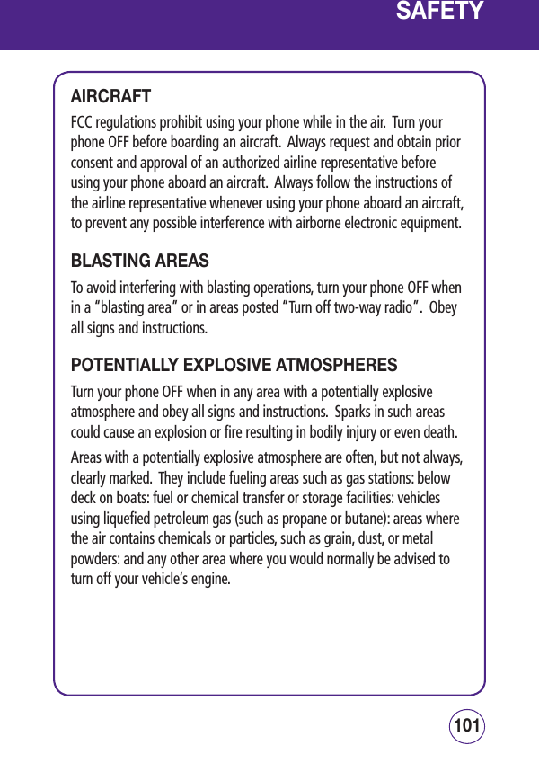 101100SAFETYAIRCRAFTFCC regulations prohibit using your phone while in the air.  Turn your phone OFF before boarding an aircraft.  Always request and obtain prior consent and approval of an authorized airline representative before using your phone aboard an aircraft.  Always follow the instructions of the airline representative whenever using your phone aboard an aircraft, to prevent any possible interference with airborne electronic equipment.BLASTING AREASTo avoid interfering with blasting operations, turn your phone OFF when in a “blasting area” or in areas posted “Turn off two-way radio”.  Obey all signs and instructions.POTENTIALLY EXPLOSIVE ATMOSPHERESTurn your phone OFF when in any area with a potentially explosive atmosphere and obey all signs and instructions.  Sparks in such areas could cause an explosion or fire resulting in bodily injury or even death.Areas with a potentially explosive atmosphere are often, but not always, clearly marked.  They include fueling areas such as gas stations: below deck on boats: fuel or chemical transfer or storage facilities: vehicles using liquefied petroleum gas (such as propane or butane): areas where the air contains chemicals or particles, such as grain, dust, or metal powders: and any other area where you would normally be advised to turn off your vehicle’s engine.