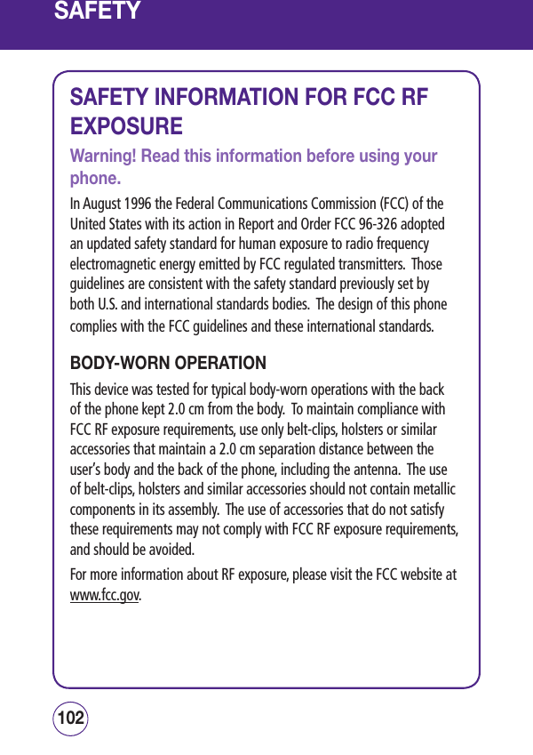 SAFETYSAFETY INFORMATION FOR FCC RF EXPOSUREWarning! Read this information before using your phone.In August 1996 the Federal Communications Commission (FCC) of the United States with its action in Report and Order FCC 96-326 adopted an updated safety standard for human exposure to radio frequency electromagnetic energy emitted by FCC regulated transmitters.  Those guidelines are consistent with the safety standard previously set by both U.S. and international standards bodies.  The design of this phone complies with the FCC guidelines and these international standards.BODY-WORN OPERATIONThis device was tested for typical body-worn operations with the back of the phone kept 2.0 cm from the body.  To maintain compliance with FCC RF exposure requirements, use only belt-clips, holsters or similar accessories that maintain a 2.0 cm separation distance between the user’s body and the back of the phone, including the antenna.  The use of belt-clips, holsters and similar accessories should not contain metallic components in its assembly.  The use of accessories that do not satisfy these requirements may not comply with FCC RF exposure requirements, and should be avoided.For more information about RF exposure, please visit the FCC website at www.fcc.gov.103102