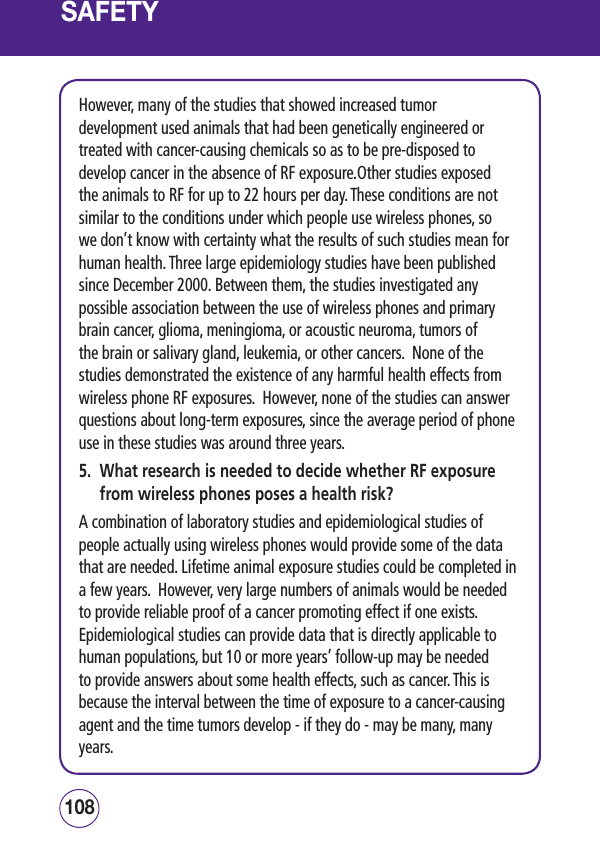 SAFETYHowever, many of the studies that showed increased tumor development used animals that had been genetically engineered or treated with cancer-causing chemicals so as to be pre-disposed to develop cancer in the absence of RF exposure.Other studies exposed the animals to RF for up to 22 hours per day. These conditions are not similar to the conditions under which people use wireless phones, so we don’t know with certainty what the results of such studies mean for human health. Three large epidemiology studies have been published since December 2000. Between them, the studies investigated any possible association between the use of wireless phones and primary brain cancer, glioma, meningioma, or acoustic neuroma, tumors of the brain or salivary gland, leukemia, or other cancers.  None of the studies demonstrated the existence of any harmful health effects from wireless phone RF exposures.  However, none of the studies can answer questions about long-term exposures, since the average period of phone use in these studies was around three years.5.   What research is needed to decide whether RF exposure from wireless phones poses a health risk?A combination of laboratory studies and epidemiological studies of people actually using wireless phones would provide some of the data that are needed. Lifetime animal exposure studies could be completed in a few years.  However, very large numbers of animals would be needed to provide reliable proof of a cancer promoting effect if one exists.  Epidemiological studies can provide data that is directly applicable to human populations, but 10 or more years’ follow-up may be needed to provide answers about some health effects, such as cancer. This is because the interval between the time of exposure to a cancer-causing agent and the time tumors develop - if they do - may be many, many years.109108