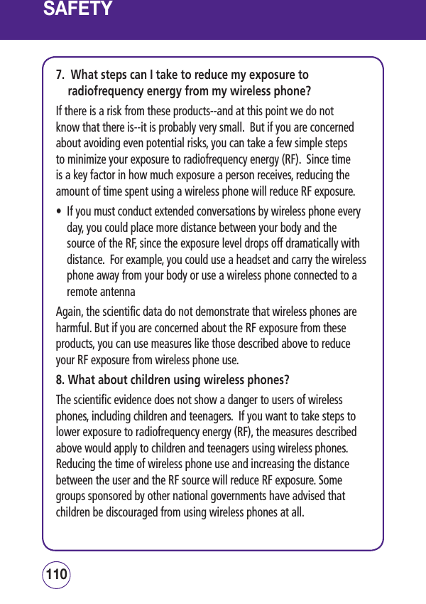 SAFETY7.   What steps can I take to reduce my exposure to radiofrequency energy from my wireless phone?If there is a risk from these products--and at this point we do not know that there is--it is probably very small.  But if you are concerned about avoiding even potential risks, you can take a few simple steps to minimize your exposure to radiofrequency energy (RF).  Since time is a key factor in how much exposure a person receives, reducing the amount of time spent using a wireless phone will reduce RF exposure.•   If you must conduct extended conversations by wireless phone every day, you could place more distance between your body and the source of the RF, since the exposure level drops off dramatically with distance.  For example, you could use a headset and carry the wireless phone away from your body or use a wireless phone connected to a remote antenna Again, the scientific data do not demonstrate that wireless phones are harmful. But if you are concerned about the RF exposure from these products, you can use measures like those described above to reduce your RF exposure from wireless phone use.8. What about children using wireless phones?The scientific evidence does not show a danger to users of wireless phones, including children and teenagers.  If you want to take steps to lower exposure to radiofrequency energy (RF), the measures described above would apply to children and teenagers using wireless phones.  Reducing the time of wireless phone use and increasing the distance between the user and the RF source will reduce RF exposure. Some groups sponsored by other national governments have advised that children be discouraged from using wireless phones at all.  111110