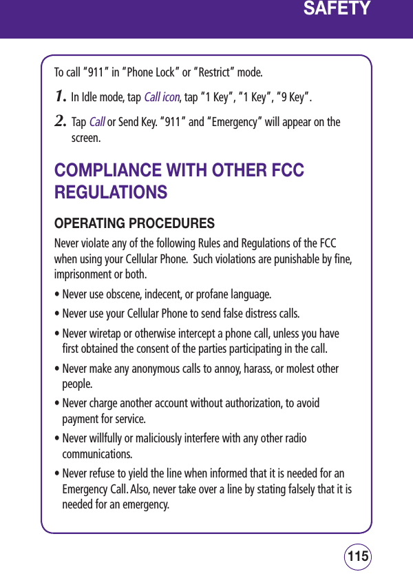 115114SAFETYTo call “911” in “Phone Lock” or “Restrict” mode.1.  In Idle mode, tap Call icon, tap “1 Key”, “1 Key”, “9 Key”.2.   Tap Call or Send Key. “911” and “Emergency” will appear on the screen.COMPLIANCE WITH OTHER FCC REGULATIONSOPERATING PROCEDURESNever violate any of the following Rules and Regulations of the FCC when using your Cellular Phone.  Such violations are punishable by fine, imprisonment or both.• Never use obscene, indecent, or profane language.• Never use your Cellular Phone to send false distress calls.•  Never wiretap or otherwise intercept a phone call, unless you have first obtained the consent of the parties participating in the call.•  Never make any anonymous calls to annoy, harass, or molest other people.•  Never charge another account without authorization, to avoid payment for service.•  Never willfully or maliciously interfere with any other radio communications.•  Never refuse to yield the line when informed that it is needed for an   Emergency Call. Also, never take over a line by stating falsely that it is needed for an emergency.