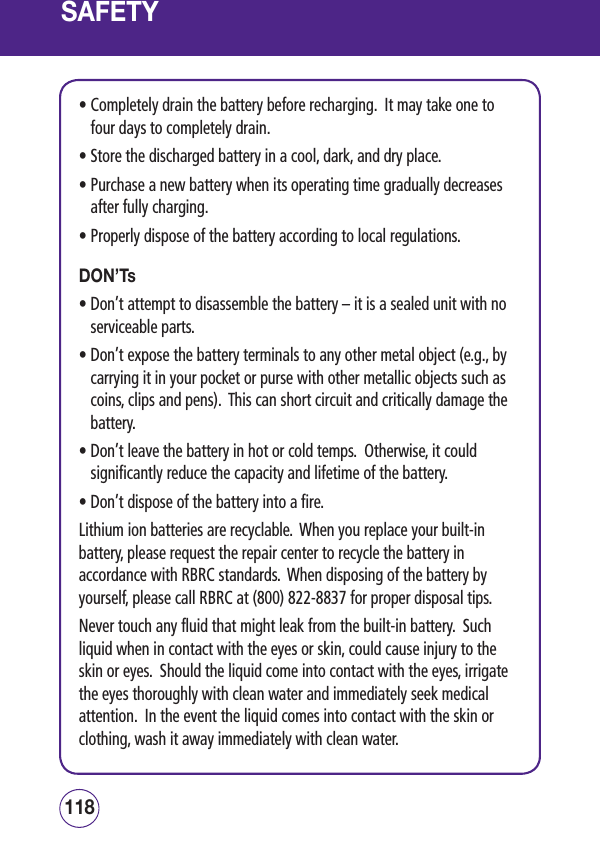 SAFETY•  Completely drain the battery before recharging.  It may take one to four days to completely drain.• Store the discharged battery in a cool, dark, and dry place.•  Purchase a new battery when its operating time gradually decreases after fully charging.• Properly dispose of the battery according to local regulations.DON’Ts•  Don’t attempt to disassemble the battery – it is a sealed unit with no serviceable parts.•  Don’t expose the battery terminals to any other metal object (e.g., by carrying it in your pocket or purse with other metallic objects such as coins, clips and pens).  This can short circuit and critically damage the battery.•  Don’t leave the battery in hot or cold temps.  Otherwise, it could significantly reduce the capacity and lifetime of the battery.• Don’t dispose of the battery into a fire.Lithium ion batteries are recyclable.  When you replace your built-in battery, please request the repair center to recycle the battery in accordance with RBRC standards.  When disposing of the battery by yourself, please call RBRC at (800) 822-8837 for proper disposal tips.Never touch any fluid that might leak from the built-in battery.  Such liquid when in contact with the eyes or skin, could cause injury to the skin or eyes.  Should the liquid come into contact with the eyes, irrigate the eyes thoroughly with clean water and immediately seek medical attention.  In the event the liquid comes into contact with the skin or clothing, wash it away immediately with clean water. 119118