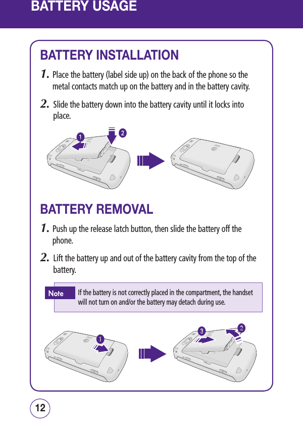 BATTERY USAGE1312BATTERY INSTALLATION1.  Place the battery (label side up) on the back of the phone so the metal contacts match up on the battery and in the battery cavity.2.   Slide the battery down into the battery cavity until it locks into place.BATTERY REMOVAL1.  Push up the release latch button, then slide the battery off the phone.2.   Lift the battery up and out of the battery cavity from the top of the battery.If the battery is not correctly placed in the compartment, the handset will not turn on and/or the battery may detach during use.Note