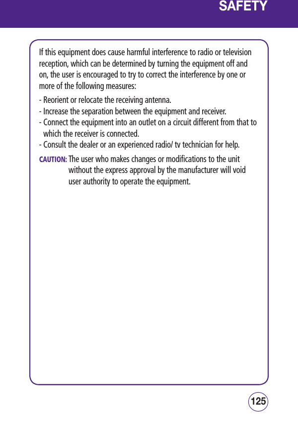125124SAFETYIf this equipment does cause harmful interference to radio or television reception, which can be determined by turning the equipment off and on, the user is encouraged to try to correct the interference by one or more of the following measures:- Reorient or relocate the receiving antenna.- Increase the separation between the equipment and receiver.-  Connect the equipment into an outlet on a circuit different from that to which the receiver is connected.- Consult the dealer or an experienced radio/ tv technician for help.CAUTION:  The user who makes changes or modifications to the unit without the express approval by the manufacturer will void user authority to operate the equipment.