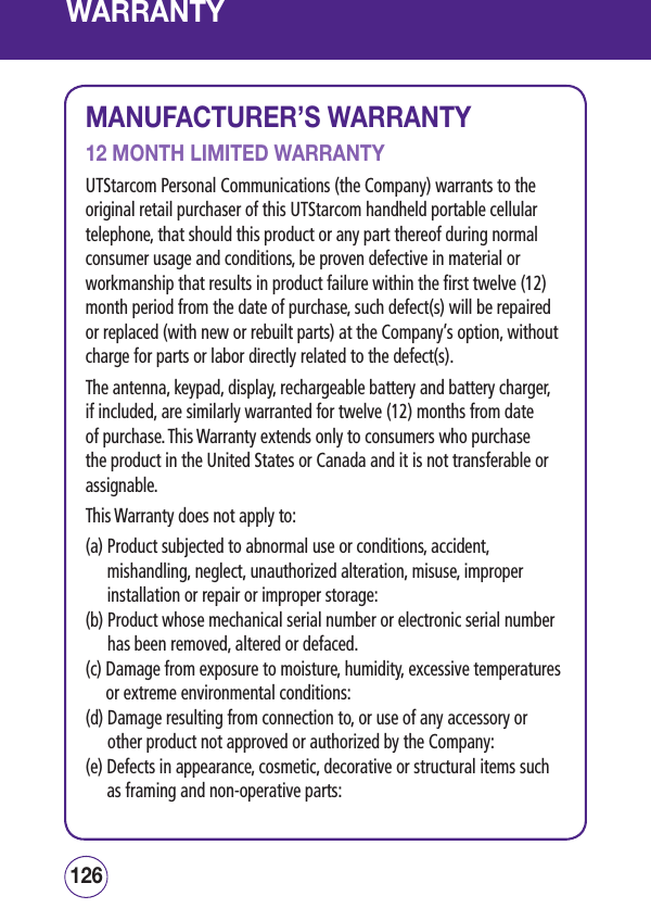 WARRANTYMANUFACTURER’S WARRANTY12 MONTH LIMITED WARRANTYUTStarcom Personal Communications (the Company) warrants to the original retail purchaser of this UTStarcom handheld portable cellular telephone, that should this product or any part thereof during normal consumer usage and conditions, be proven defective in material or workmanship that results in product failure within the first twelve (12) month period from the date of purchase, such defect(s) will be repaired or replaced (with new or rebuilt parts) at the Company’s option, without charge for parts or labor directly related to the defect(s). The antenna, keypad, display, rechargeable battery and battery charger, if included, are similarly warranted for twelve (12) months from date of purchase. This Warranty extends only to consumers who purchase the product in the United States or Canada and it is not transferable or assignable.This Warranty does not apply to: (a)  Product subjected to abnormal use or conditions, accident, mishandling, neglect, unauthorized alteration, misuse, improper installation or repair or improper storage: (b)  Product whose mechanical serial number or electronic serial number has been removed, altered or defaced. (c)  Damage from exposure to moisture, humidity, excessive temperatures or extreme environmental conditions: (d)  Damage resulting from connection to, or use of any accessory or other product not approved or authorized by the Company: (e)  Defects in appearance, cosmetic, decorative or structural items such as framing and non-operative parts: 127126