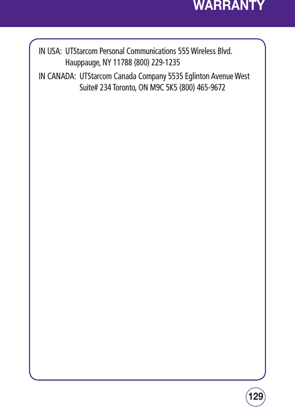 129128WARRANTYIN USA:   UTStarcom Personal Communications 555 Wireless Blvd.   Hauppauge, NY 11788 (800) 229-1235  IN CANADA:   UTStarcom Canada Company 5535 Eglinton Avenue West Suite# 234 Toronto, ON M9C 5K5 (800) 465-9672 