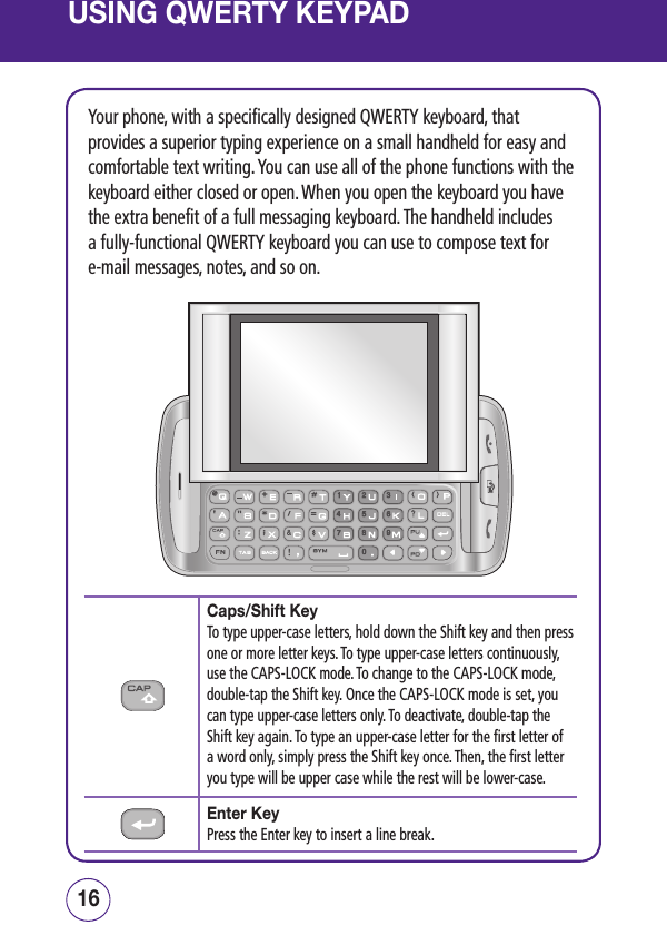 USING QWERTY KEYPAD1716Your phone, with a specifically designed QWERTY keyboard, that provides a superior typing experience on a small handheld for easy and comfortable text writing. You can use all of the phone functions with the keyboard either closed or open. When you open the keyboard you have the extra benefit of a full messaging keyboard. The handheld includes a fully-functional QWERTY keyboard you can use to compose text for e-mail messages, notes, and so on.Caps/Shift KeyTo type upper-case letters, hold down the Shift key and then press one or more letter keys. To type upper-case letters continuously, use the CAPS-LOCK mode. To change to the CAPS-LOCK mode, double-tap the Shift key. Once the CAPS-LOCK mode is set, you can type upper-case letters only. To deactivate, double-tap the Shift key again. To type an upper-case letter for the first letter of a word only, simply press the Shift key once. Then, the first letter you type will be upper case while the rest will be lower-case.Enter KeyPress the Enter key to insert a line break.