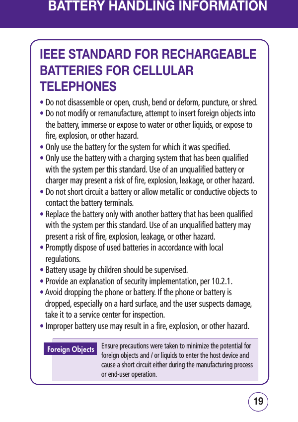 1918BATTERY HANDLING INFORMATIONIEEE STANDARD FOR RECHARGEABLE BATTERIES FOR CELLULAR TELEPHONES• Do not disassemble or open, crush, bend or deform, puncture, or shred.•  Do not modify or remanufacture, attempt to insert foreign objects into the battery, immerse or expose to water or other liquids, or expose to fire, explosion, or other hazard.• Only use the battery for the system for which it was specified.•  Only use the battery with a charging system that has been qualified with the system per this standard. Use of an unqualified battery or charger may present a risk of fire, explosion, leakage, or other hazard.•  Do not short circuit a battery or allow metallic or conductive objects to contact the battery terminals.•  Replace the battery only with another battery that has been qualified with the system per this standard. Use of an unqualified battery may present a risk of fire, explosion, leakage, or other hazard.•  Promptly dispose of used batteries in accordance with local regulations.• Battery usage by children should be supervised.• Provide an explanation of security implementation, per 10.2.1.•  Avoid dropping the phone or battery. If the phone or battery is dropped, especially on a hard surface, and the user suspects damage, take it to a service center for inspection.• Improper battery use may result in a fire, explosion, or other hazard.Ensure precautions were taken to minimize the potential for foreign objects and / or liquids to enter the host device and cause a short circuit either during the manufacturing process or end-user operation.Foreign Objects