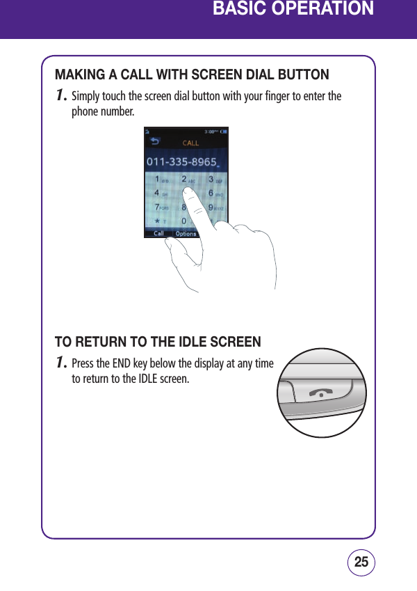 2524BASIC OPERATIONMAKING A CALL WITH SCREEN DIAL BUTTON1.  Simply touch the screen dial button with your finger to enter the phone number.TO RETURN TO THE IDLE SCREEN1.  Press the END key below the display at any time to return to the IDLE screen.