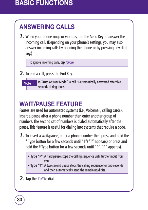 BASIC FUNCTIONSANSWERING CALLS1.  When your phone rings or vibrates, tap the Send Key to answer the incoming call. (Depending on your phone’s settings, you may also answer incoming calls by opening the phone or by pressing any digit key.)2.  To end a call, press the End Key.WAIT/PAUSE FEATUREPauses are used for automated systems (i.e., Voicemail, calling cards). Insert a pause after a phone number then enter another group of numbers. The second set of numbers is dialed automatically after the pause. This feature is useful for dialing into systems that require a code.1.  To insert a wait/pause, enter a phone number then press and hold the * Type button for a few seconds until “T“(“T“ appears) or press and hold the # Type button for a few seconds until “P“(“P” apperas).2.   Tap the Call to dial.3130•  Type “P“:  A hard pause stops the calling sequence until further input from you.•  Type “T“:  A two second pause stops the calling sequence for two seconds and then automatically send the remaining digits.To ignore incoming calls, tap Ignore.In “Auto Answer Mode“, a call is automatically answered after five seconds of ring tones.Note