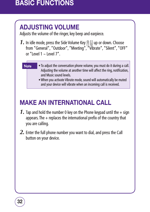 BASIC FUNCTIONSADJUSTING VOLUMEAdjusts the volume of the ringer, key beep and earpiece.1.  In idle mode, press the Side Volume Key     up or down. Choose from “General“, “Outdoor“, “Meeting“, “Vibrate“, “Silent“, “OFF“ or “Level 1 ~ Level 7“.MAKE AN INTERNATIONAL CALL1.   Tap and hold the number 0 key on the Phone keypad until the + sign appears. The + replaces the international prefix of the country that you are calling.2.   Enter the full phone number you want to dial, and press the Call button on your device. 3332•  To adjust the conversation phone volume, you must do it during a call. Adjusting the volume at another time will affect the ring, notification, and Music sound levels. •  When you activate Vibrate mode, sound will automatically be muted and your device will vibrate when an incoming call is received. Note