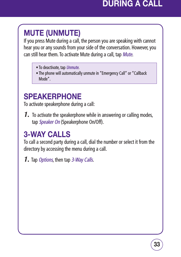 3332DURING A CALLMUTE (UNMUTE)If you press Mute during a call, the person you are speaking with cannot hear you or any sounds from your side of the conversation. However, you can still hear them. To activate Mute during a call, tap Mute.SPEAKERPHONETo activate speakerphone during a call:1.  To activate the speakerphone while in answering or calling modes, tap Speaker On (Speakerphone On/Off).3-WAY CALLSTo call a second party during a call, dial the number or select it from the directory by accessing the menu during a call.1. Tap Options, then tap 3-Way Calls.• To deactivate, tap Unmute.•  The phone will automatically unmute in “Emergency Call“ or “Callback Mode“.