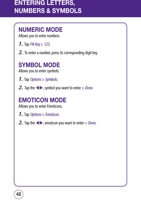 ENTERING LETTERS,NUMBERS &amp; SYMBOLSNUMERIC MODEAllows you to enter numbers.1. Tap FN Key &gt; 123.2.   To enter a number, press its corresponding digit key.SYMBOL MODEAllows you to enter symbols.1. Tap Options &gt; Symbols.2.   Tap the /, symbol you want to enter &gt; Done.EMOTICON MODEAllows you to enter Emoticons.1. Tap Options &gt; Emoticon.2.   Tap the /, emoticon you want to enter &gt; Done.4342