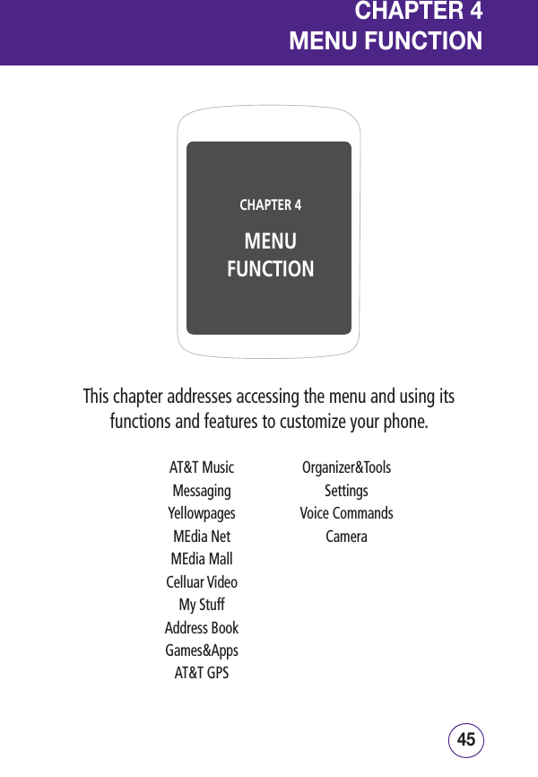 45444544This chapter addresses accessing the menu and using its functions and features to customize your phone.CHAPTER 4MENU FUNCTIONCHAPTER 4  MENU FUNCTIONAT&amp;T MusicMessagingYellowpagesMEdia NetMEdia MallCelluar VideoMy StuffAddress BookGames&amp;AppsAT&amp;T GPSOrganizer&amp;ToolsSettingsVoice CommandsCamera