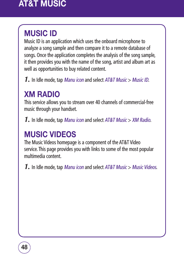 49484948MUSIC IDMusic ID is an application which uses the onboard microphone to analyze a song sample and then compare it to a remote database of songs. Once the application completes the analysis of the song sample, it then provides you with the name of the song, artist and album art as well as opportunities to buy related content.1.  In Idle mode, tap Manu icon and select AT&amp;T Music &gt; Music ID.XM RADIOThis service allows you to stream over 40 channels of commercial-free music through your handset.1.  In Idle mode, tap Manu icon and select AT&amp;T Music &gt; XM Radio.MUSIC VIDEOSThe Music Videos homepage is a component of the AT&amp;T Video service. This page provides you with links to some of the most popular multimedia content.1.  In Idle mode, tap Manu icon and select AT&amp;T Music &gt; Music Videos.AT&amp;T MUSIC