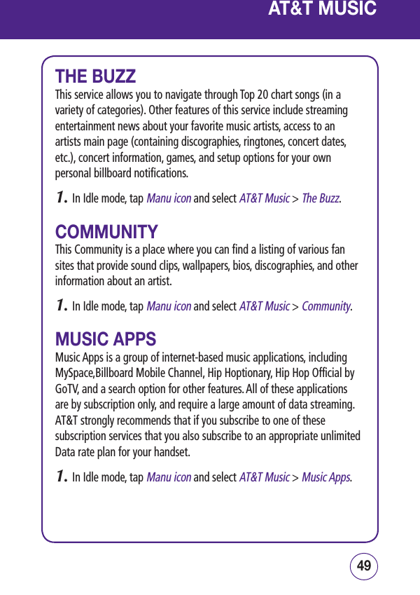 49484948THE BUZZThis service allows you to navigate through Top 20 chart songs (in a variety of categories). Other features of this service include streaming entertainment news about your favorite music artists, access to an artists main page (containing discographies, ringtones, concert dates, etc.), concert information, games, and setup options for your own personal billboard notifications.1.  In Idle mode, tap Manu icon and select AT&amp;T Music &gt; The Buzz.COMMUNITYThis Community is a place where you can find a listing of various fan sites that provide sound clips, wallpapers, bios, discographies, and other information about an artist.1.  In Idle mode, tap Manu icon and select AT&amp;T Music &gt; Community.MUSIC APPSMusic Apps is a group of internet-based music applications, including MySpace,Billboard Mobile Channel, Hip Hoptionary, Hip Hop Official by GoTV, and a search option for other features. All of these applications are by subscription only, and require a large amount of data streaming. AT&amp;T strongly recommends that if you subscribe to one of these subscription services that you also subscribe to an appropriate unlimited Data rate plan for your handset.1.  In Idle mode, tap Manu icon and select AT&amp;T Music &gt; Music Apps.AT&amp;T MUSIC