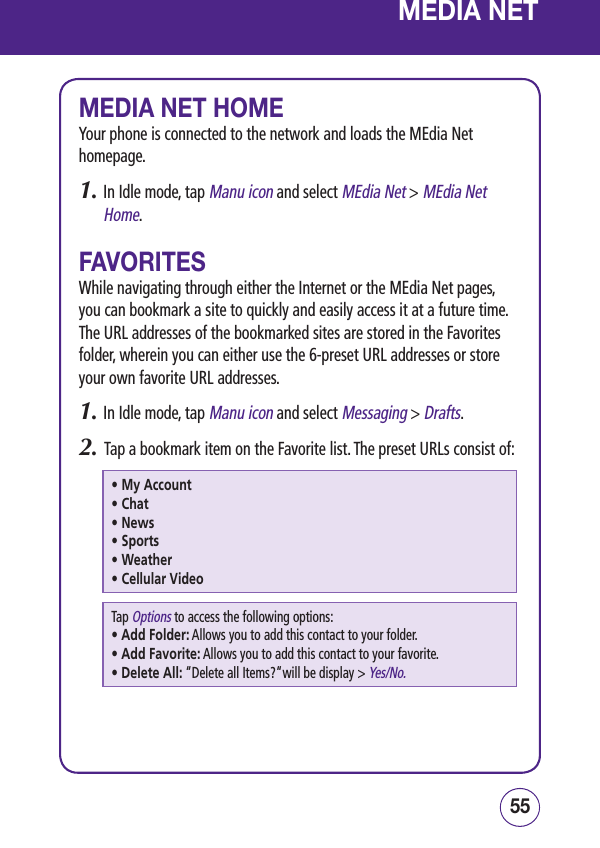 5554 MEDIA NETMEDIA NET HOMEYour phone is connected to the network and loads the MEdia Net homepage.1.  In Idle mode, tap Manu icon and select MEdia Net &gt; MEdia Net Home.FAVORITESWhile navigating through either the Internet or the MEdia Net pages, you can bookmark a site to quickly and easily access it at a future time. The URL addresses of the bookmarked sites are stored in the Favorites folder, wherein you can either use the 6-preset URL addresses or store your own favorite URL addresses.1.  In Idle mode, tap Manu icon and select Messaging &gt; Drafts.2.   Tap a bookmark item on the Favorite list. The preset URLs consist of:• My Account• Chat• News• Sports• Weather• Cellular VideoTap Options to access the following options:• Add Folder:  Allows you to add this contact to your folder.• Add Favorite:  Allows you to add this contact to your favorite.• Delete All:  “Delete all Items?“will be display &gt; Yes/No.