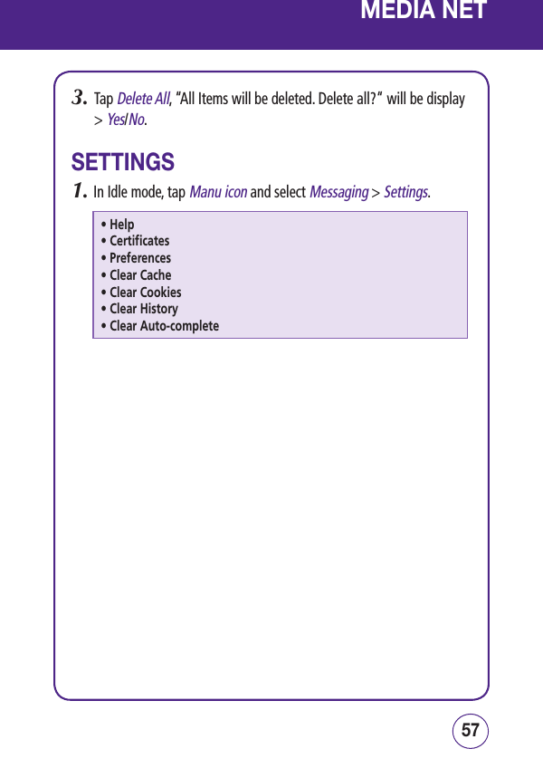 5756MEDIA NET3.   Tap Delete All, “All Items will be deleted. Delete all?“ will be display &gt; Yes/No.SETTINGS1.  In Idle mode, tap Manu icon and select Messaging &gt; Settings.• Help• Certificates• Preferences• Clear Cache• Clear Cookies• Clear History• Clear Auto-complete