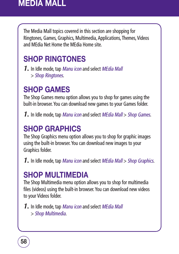 MEDIA MALLThe Media Mall topics covered in this section are shopping for Ringtones, Games, Graphics, Multimedia, Applications, Themes, Videos and MEdia Net Home the MEdia Home site.SHOP RINGTONES1.  In Idle mode, tap Manu icon and select MEdia Mall  &gt; Shop Ringtones.SHOP GAMESThe Shop Games menu option allows you to shop for games using the built-in browser. You can download new games to your Games folder.1.  In Idle mode, tap Manu icon and select MEdia Mall &gt; Shop Games.SHOP GRAPHICSThe Shop Graphics menu option allows you to shop for graphic images using the built-in browser. You can download new images to your Graphics folder.1.  In Idle mode, tap Manu icon and select MEdia Mall &gt; Shop Graphics.SHOP MULTIMEDIAThe Shop Multimedia menu option allows you to shop for multimedia files (videos) using the built-in browser. You can download new videos to your Videos folder.1.  In Idle mode, tap Manu icon and select MEdia Mall  &gt; Shop Multimedia.5958