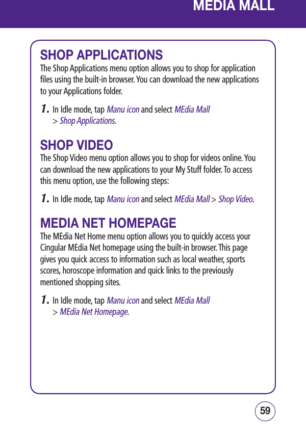 5958MEDIA MALLSHOP APPLICATIONSThe Shop Applications menu option allows you to shop for application files using the built-in browser. You can download the new applications to your Applications folder.1.  In Idle mode, tap Manu icon and select MEdia Mall  &gt; Shop Applications.SHOP VIDEOThe Shop Video menu option allows you to shop for videos online. You can download the new applications to your My Stuff folder. To access this menu option, use the following steps:1.  In Idle mode, tap Manu icon and select MEdia Mall &gt; Shop Video.MEDIA NET HOMEPAGEThe MEdia Net Home menu option allows you to quickly access your Cingular MEdia Net homepage using the built-in browser. This page gives you quick access to information such as local weather, sports scores, horoscope information and quick links to the previously mentioned shopping sites.1.  In Idle mode, tap Manu icon and select MEdia Mall  &gt; MEdia Net Homepage.