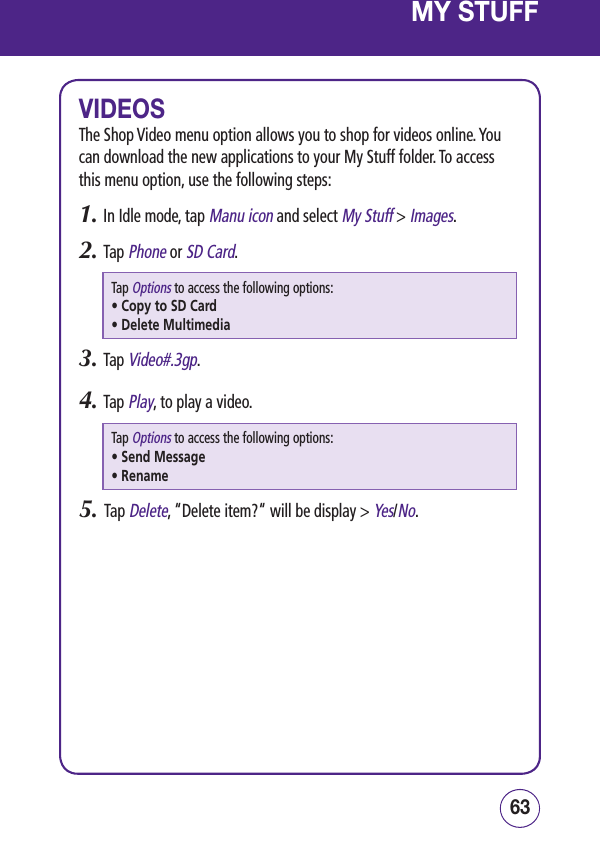 6362MY STUFFVIDEOSThe Shop Video menu option allows you to shop for videos online. You can download the new applications to your My Stuff folder. To access this menu option, use the following steps:1.  In Idle mode, tap Manu icon and select My Stuff &gt; Images.2.  Tap Phone or SD Card.Tap Options to access the following options:• Copy to SD Card• Delete Multimedia3.  Tap Video#.3gp.4.  Tap Play, to play a video.Tap Options to access the following options:• Send Message • Rename5.   Tap Delete, “Delete item?“ will be display &gt; Yes/No.