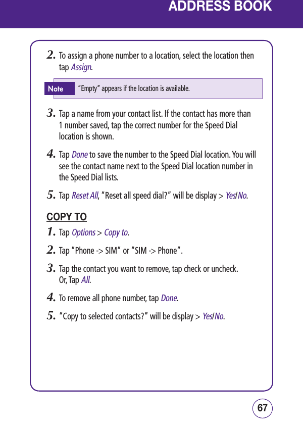 6766ADDRESS BOOK2.  To assign a phone number to a location, select the location then tap Assign.3.  Tap a name from your contact list. If the contact has more than  1 number saved, tap the correct number for the Speed Dial location is shown.4.  Tap Done to save the number to the Speed Dial location. You will see the contact name next to the Speed Dial location number in the Speed Dial lists.5.  Tap Reset All, “Reset all speed dial?” will be display &gt; Yes/No.COPY TO1.  Tap Options &gt; Copy to.2.  Tap “Phone -&gt; SIM“ or “SIM -&gt; Phone”.3.  Tap the contact you want to remove, tap check or uncheck. Or, Tap All.4.  To remove all phone number, tap Done.5.  “Copy to selected contacts?” will be display &gt; Yes/No.“Empty” appears if the location is available.Note
