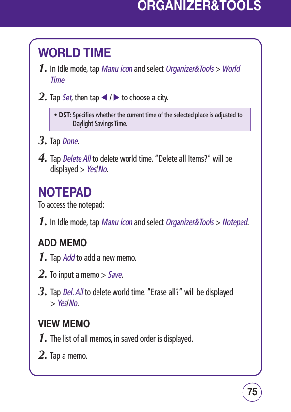 7574ORGANIZER&amp;TOOLSWORLD TIME1.  In Idle mode, tap Manu icon and select Organizer&amp;Tools &gt; World Time.2.  Tap Set, then tap  /  to choose a city.• DST:  Specifies whether the current time of the selected place is adjusted to Daylight Savings Time.3.  Tap Done.4.   Tap Delete All to delete world time. “Delete all Items?” will be displayed &gt; Yes/No.NOTEPADTo access the notepad:1.  In Idle mode, tap Manu icon and select Organizer&amp;Tools &gt; Notepad.ADD MEMO1.   Tap Add to add a new memo.2.  To input a memo &gt; Save.3.   Tap Del. All to delete world time. “Erase all?” will be displayed  &gt; Yes/No.VIEW MEMO1.   The list of all memos, in saved order is displayed.2.  Tap a memo.