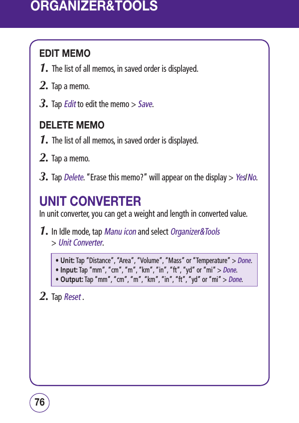 ORGANIZER&amp;TOOLSEDIT MEMO1.   The list of all memos, in saved order is displayed.2.  Tap a memo. 3.  Tap Edit to edit the memo &gt; Save.DELETE MEMO1.   The list of all memos, in saved order is displayed.2.  Tap a memo. 3.  Tap Delete. “Erase this memo?” will appear on the display &gt; Yes/No.UNIT CONVERTERIn unit converter, you can get a weight and length in converted value.1.  In Idle mode, tap Manu icon and select Organizer&amp;Tools  &gt; Unit Converter.• Unit:  Tap “Distance”, “Area”, “Volume”, “Mass” or “Temperature” &gt; Done.• Input:  Tap “mm”, “cm”, “m”, “km”, “in”, “ft”, “yd” or “mi” &gt; Done.• Output:  Tap “mm”, “cm”, “m”, “km”, “in”, “ft”, “yd” or “mi” &gt; Done.2.  Tap Reset . 7776