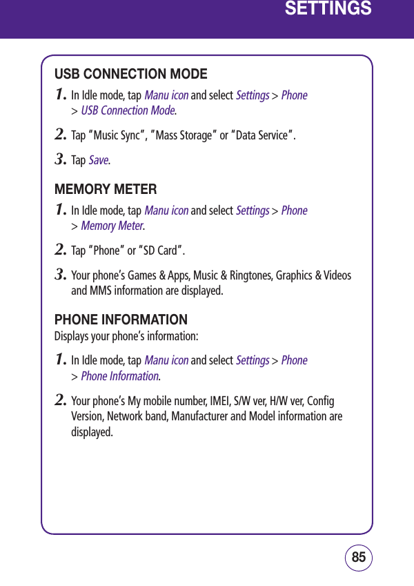 8584SETTINGSUSB CONNECTION MODE1.  In Idle mode, tap Manu icon and select Settings &gt; Phone  &gt; USB Connection Mode.2.  Tap “Music Sync”, ”Mass Storage” or “Data Service”.3.  Tap Save.MEMORY METER1.  In Idle mode, tap Manu icon and select Settings &gt; Phone  &gt; Memory Meter.2.  Tap “Phone” or “SD Card”.3.  Your phone’s Games &amp; Apps, Music &amp; Ringtones, Graphics &amp; Videos and MMS information are displayed.PHONE INFORMATIONDisplays your phone’s information:1.  In Idle mode, tap Manu icon and select Settings &gt; Phone  &gt; Phone Information.2.  Your phone’s My mobile number, IMEI, S/W ver, H/W ver, Config Version, Network band, Manufacturer and Model information are displayed.