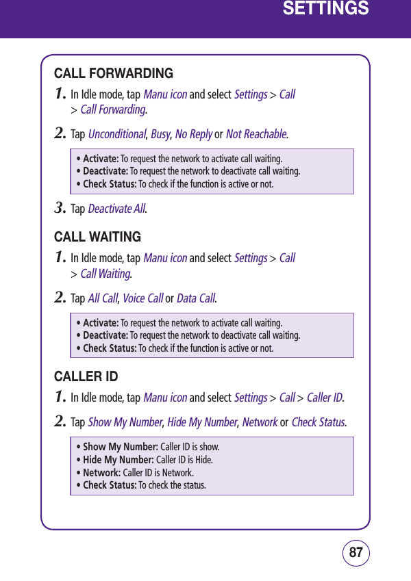 8786SETTINGSCALL FORWARDING1.  In Idle mode, tap Manu icon and select Settings &gt; Call  &gt; Call Forwarding.2.  Tap Unconditional, Busy, No Reply or Not Reachable.• Activate:  To request the network to activate call waiting.• Deactivate:  To request the network to deactivate call waiting.• Check Status:  To check if the function is active or not.3.  Tap Deactivate All.CALL WAITING1.  In Idle mode, tap Manu icon and select Settings &gt; Call  &gt; Call Waiting.2.  Tap All Call, Voice Call or Data Call.• Activate:  To request the network to activate call waiting.• Deactivate:  To request the network to deactivate call waiting.• Check Status:  To check if the function is active or not.CALLER ID1.  In Idle mode, tap Manu icon and select Settings &gt; Call &gt; Caller ID.2.  Tap Show My Number, Hide My Number, Network or Check Status.• Show My Number:  Caller ID is show.• Hide My Number:  Caller ID is Hide.• Network:  Caller ID is Network.• Check Status:  To check the status.