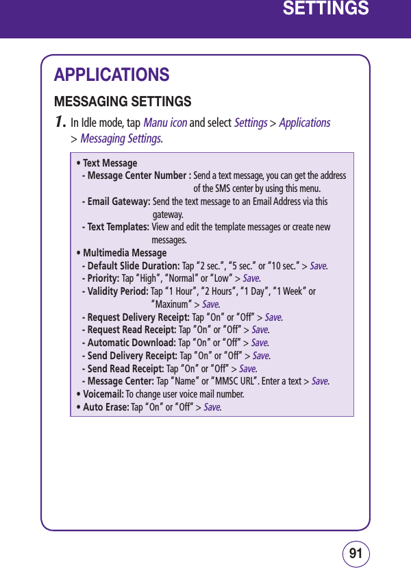 9190SETTINGSAPPLICATIONSMESSAGING SETTINGS1.  In Idle mode, tap Manu icon and select Settings &gt; Applications  &gt; Messaging Settings.• Text Message- Message Center Number :  Send a text message, you can get the address of the SMS center by using this menu.- Email Gateway:  Send the text message to an Email Address via this gateway.- Text Templates:  View and edit the template messages or create new messages.• Multimedia Message- Default Slide Duration: Tap “2 sec.”, “5 sec.” or “10 sec.” &gt; Save.- Priority: Tap “High”, “Normal” or “Low” &gt; Save.-  Validity Period:  Tap “1 Hour”, “2 Hours”, “1 Day”, “1 Week” or “Maxinum” &gt; Save.-  Request Delivery Receipt: Tap “On” or “Off” &gt; Save.-  Request Read Receipt: Tap “On” or “Off” &gt; Save.-  Automatic Download: Tap “On” or “Off” &gt; Save.-  Send Delivery Receipt: Tap “On” or “Off” &gt; Save.-  Send Read Receipt: Tap “On” or “Off” &gt; Save.-  Message Center: Tap “Name” or “MMSC URL”. Enter a text &gt; Save.• Voicemail:  To change user voice mail number.• Auto Erase:  Tap “On” or “Off” &gt; Save.