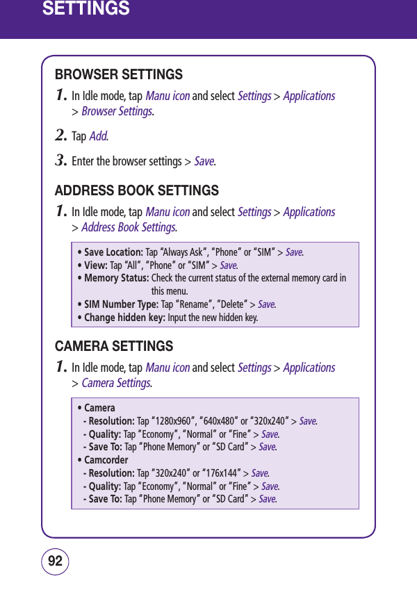 SETTINGSBROWSER SETTINGS1.  In Idle mode, tap Manu icon and select Settings &gt; Applications  &gt; Browser Settings.2.  Tap Add.3.  Enter the browser settings &gt; Save.ADDRESS BOOK SETTINGS1.  In Idle mode, tap Manu icon and select Settings &gt; Applications  &gt; Address Book Settings.• Save Location: Tap “Always Ask”, “Phone” or “SIM” &gt; Save.• View: Tap “All”, “Phone” or “SIM” &gt; Save.• Memory Status:  Check the current status of the external memory card in this menu.• SIM Number Type: Tap “Rename”, “Delete” &gt; Save.• Change hidden key: Input the new hidden key.CAMERA SETTINGS1.  In Idle mode, tap Manu icon and select Settings &gt; Applications  &gt; Camera Settings.• Camera-  Resolution: Tap “1280x960”, “640x480” or “320x240” &gt; Save.-  Quality: Tap “Economy”, “Normal” or “Fine” &gt; Save.-  Save To: Tap “Phone Memory” or “SD Card” &gt; Save.• Camcorder-  Resolution: Tap “320x240” or “176x144” &gt; Save.-  Quality: Tap “Economy”, “Normal” or “Fine” &gt; Save.-  Save To: Tap “Phone Memory” or “SD Card” &gt; Save.9392