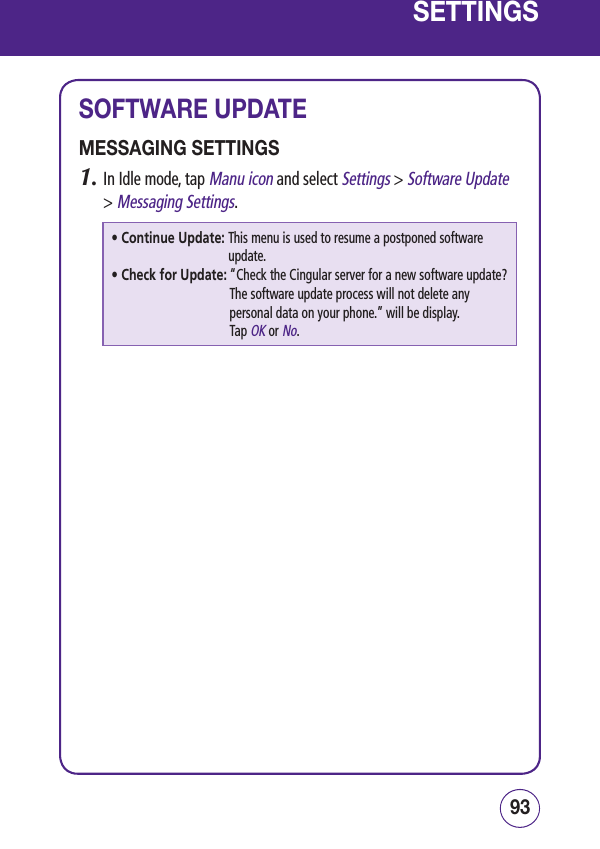 9392SETTINGSSOFTWARE UPDATEMESSAGING SETTINGS1.  In Idle mode, tap Manu icon and select Settings &gt; Software Update &gt; Messaging Settings.• Continue Update:  This menu is used to resume a postponed software update.• Check for Update:  “Check the Cingular server for a new software update? The software update process will not delete any personal data on your phone.” will be display.  Tap OK or No.